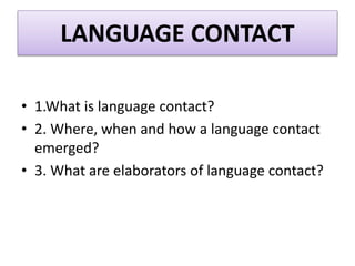 LANGUAGE CONTACT
• 1.What is language contact?
• 2. Where, when and how a language contact
emerged?
• 3. What are elaborators of language contact?
 