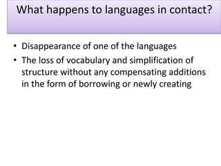 What happens to languages in contact?
• Disappearance of one of the languages
• The loss of vocabulary and simplification of
structure without any compensating additions
in the form of borrowing or newly creating
 
