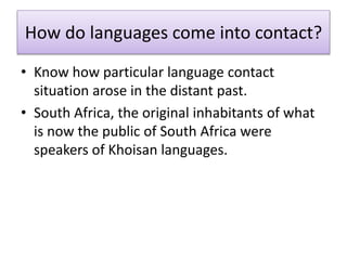 How do languages come into contact?
• Know how particular language contact
situation arose in the distant past.
• South Africa, the original inhabitants of what
is now the public of South Africa were
speakers of Khoisan languages.
 