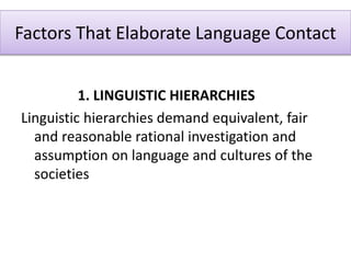 Factors That Elaborate Language Contact
1. LINGUISTIC HIERARCHIES
Linguistic hierarchies demand equivalent, fair
and reasonable rational investigation and
assumption on language and cultures of the
societies
 