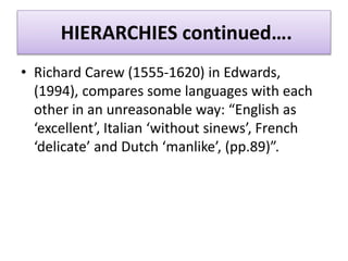 HIERARCHIES continued….
• Richard Carew (1555-1620) in Edwards,
(1994), compares some languages with each
other in an unreasonable way: “English as
‘excellent’, Italian ‘without sinews’, French
‘delicate’ and Dutch ‘manlike’, (pp.89)”.
 