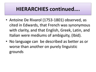 HIERARCHIES continued….
• Antoine De Rivarol (1753-1801) observed, as
cited in Edwards, that French was synonymous
with clarity, and that English, Greek, Latin, and
Italian were mediums of ambiguity, (Ibid).
• No language can be described as better as or
worse than another on purely linguistic
grounds
 