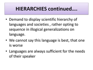 HIERARCHIES continued….
• Demand to display scientific hierarchy of
languages and societies , rather opting to
sequence in illogical generalizations on
language.
• We cannot say this language is best, that one
is worse
• Languages are always sufficient for the needs
of their speaker
 