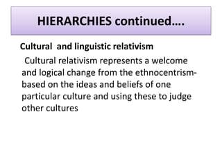 HIERARCHIES continued….
Cultural and linguistic relativism
Cultural relativism represents a welcome
and logical change from the ethnocentrism-
based on the ideas and beliefs of one
particular culture and using these to judge
other cultures
 