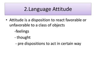 2.Language Attitude
• Attitude is a disposition to react favorable or
unfavorable to a class of objects
-feelings
- thought
- pre dispositions to act in certain way
 