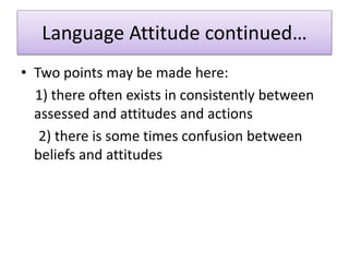 Language Attitude continued…
• Two points may be made here:
1) there often exists in consistently between
assessed and attitudes and actions
2) there is some times confusion between
beliefs and attitudes
 
