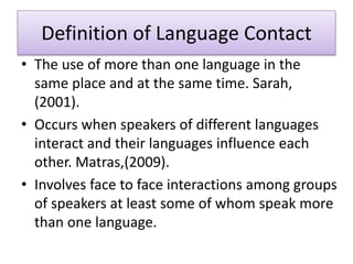 • The use of more than one language in the
same place and at the same time. Sarah,
(2001).
• Occurs when speakers of different languages
interact and their languages influence each
other. Matras,(2009).
• Involves face to face interactions among groups
of speakers at least some of whom speak more
than one language.
Definition of Language Contact
 