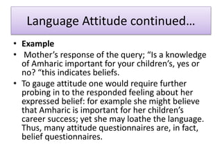 Language Attitude continued…
• Example
• Mother’s response of the query; “Is a knowledge
of Amharic important for your children’s, yes or
no? “this indicates beliefs.
• To gauge attitude one would require further
probing in to the responded feeling about her
expressed belief: for example she might believe
that Amharic is important for her children’s
career success; yet she may loathe the language.
Thus, many attitude questionnaires are, in fact,
belief questionnaires.
 