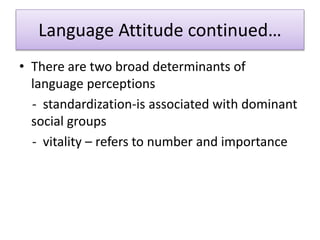Language Attitude continued…
• There are two broad determinants of
language perceptions
- standardization-is associated with dominant
social groups
- vitality – refers to number and importance
 