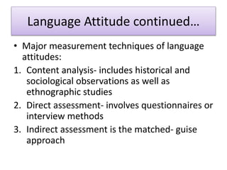 Language Attitude continued…
• Major measurement techniques of language
attitudes:
1. Content analysis- includes historical and
sociological observations as well as
ethnographic studies
2. Direct assessment- involves questionnaires or
interview methods
3. Indirect assessment is the matched- guise
approach
 