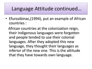 Language Attitude continued…
• Efurosibinac,(1994), put an example of African
countries :
African countries at the colonization reign,
their indigenous languages were forgotten
and people tended to use their colonial
languages. After they adopted this new
language, they thought their languages as
inferior of the new one. This is the attitude
that they have towards own language.
 