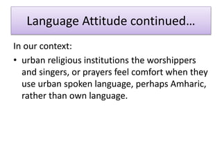 Language Attitude continued…
In our context:
• urban religious institutions the worshippers
and singers, or prayers feel comfort when they
use urban spoken language, perhaps Amharic,
rather than own language.
 