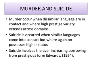 MURDER AND SUICIDE
• Murder occur when dissimilar language are in
contact and where high prestige variety
extends across domains
• Suicide is occurred when similar languages
come into contact but where again on
possesses higher status
• Suicide involves the ever increasing borrowing
from prestigious form Edwards, (1994).
 