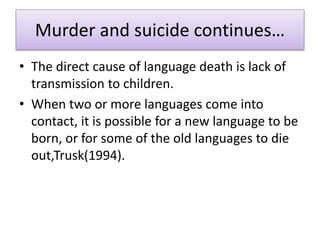 Murder and suicide continues…
• The direct cause of language death is lack of
transmission to children.
• When two or more languages come into
contact, it is possible for a new language to be
born, or for some of the old languages to die
out,Trusk(1994).
 