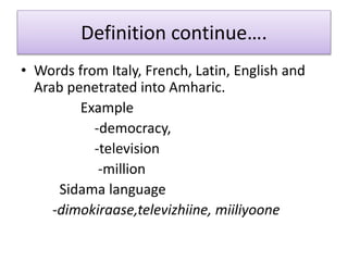 Definition continue….
• Words from Italy, French, Latin, English and
Arab penetrated into Amharic.
Example
-democracy,
-television
-million
Sidama language
-dimokiraase,televizhiine, miiliyoone
 