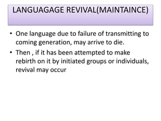LANGUAGAGE REVIVAL(MAINTAINCE)
• One language due to failure of transmitting to
coming generation, may arrive to die.
• Then , if it has been attempted to make
rebirth on it by initiated groups or individuals,
revival may occur
 