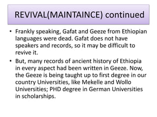 REVIVAL(MAINTAINCE) continued
• Frankly speaking, Gafat and Geeze from Ethiopian
languages were dead. Gafat does not have
speakers and records, so it may be difficult to
revive it.
• But, many records of ancient history of Ethiopia
in every aspect had been written in Geeze. Now,
the Geeze is being taught up to first degree in our
country Universities, like Mekelle and Wollo
Universities; PHD degree in German Universities
in scholarships.
 