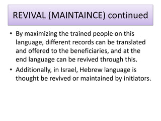 REVIVAL (MAINTAINCE) continued
• By maximizing the trained people on this
language, different records can be translated
and offered to the beneficiaries, and at the
end language can be revived through this.
• Additionally, in Israel, Hebrew language is
thought be revived or maintained by initiators.
 
