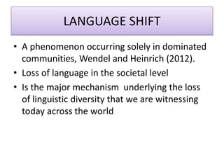 LANGUAGE SHIFT
• A phenomenon occurring solely in dominated
communities, Wendel and Heinrich (2012).
• Loss of language in the societal level
• Is the major mechanism underlying the loss
of linguistic diversity that we are witnessing
today across the world
 