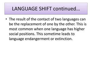 LANGUAGE SHIFT continued…
• The result of the contact of two languages can
be the replacement of one by the other. This is
most common when one language has higher
social positions. This sometime leads to
language endangerment or extinction.
 