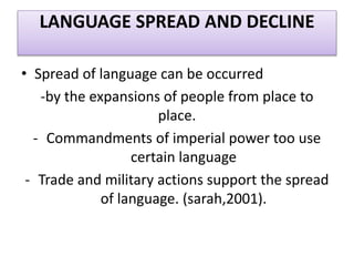 LANGUAGE SPREAD AND DECLINE
• Spread of language can be occurred
-by the expansions of people from place to
place.
- Commandments of imperial power too use
certain language
- Trade and military actions support the spread
of language. (sarah,2001).
 