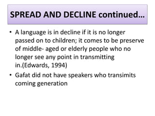 SPREAD AND DECLINE continued…
• A language is in decline if it is no longer
passed on to children; it comes to be preserve
of middle- aged or elderly people who no
longer see any point in transmitting
in.(Edwards, 1994)
• Gafat did not have speakers who transimits
coming generation
 