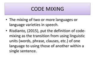 CODE MIXING
• The mixing of two or more languages or
language varieties in speech.
• Risdianto, (2015), put the definition of code-
mixing as the transition from using linguistic
units (words, phrase, clauses, etc.) of one
language to using those of another within a
single sentence.
 