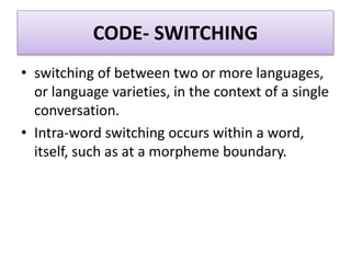 CODE- SWITCHING
• switching of between two or more languages,
or language varieties, in the context of a single
conversation.
• Intra-word switching occurs within a word,
itself, such as at a morpheme boundary.
 