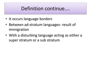 Definition continue….
• It occurs language borders
• Between ad-stratum languages- result of
immigration
• With a disturbing language acting as either a
super stratum or a sub stratum
 