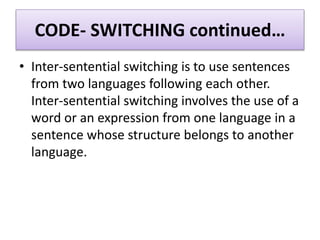 CODE- SWITCHING continued…
• Inter-sentential switching is to use sentences
from two languages following each other.
Inter-sentential switching involves the use of a
word or an expression from one language in a
sentence whose structure belongs to another
language.
 