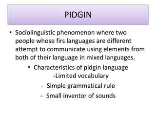PIDGIN
• Sociolinguistic phenomenon where two
people whose firs languages are different
attempt to communicate using elements from
both of their language in mixed languages.
• Characteristics of pidgin language
-Limited vocabulary
- Simple grammatical rule
- Small inventor of sounds
 