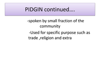 PIDGIN continued….
-spoken by small fraction of the
community
-Used for specific purpose such as
trade ,religion and extra
 