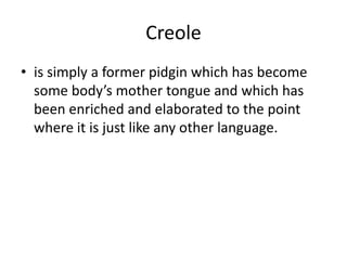 Creole
• is simply a former pidgin which has become
some body’s mother tongue and which has
been enriched and elaborated to the point
where it is just like any other language.
 