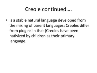 Creole continued….
• is a stable natural language developed from
the mixing of parent languages; Creoles differ
from pidgins in that (Creoles have been
nativized by children as their primary
language.
 