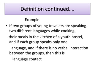 Definition continued….
Example
• If two groups of young travelers are speaking
two different languages while cooking
their meals in the kitchen of a youth hostel,
and if each group speaks only one
language, and if there is no verbal interaction
between the groups, then this is
language contact
 