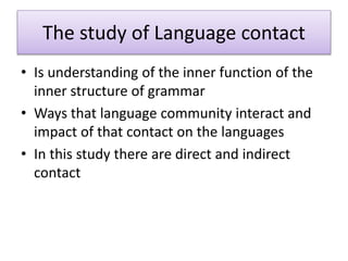 The study of Language contact
• Is understanding of the inner function of the
inner structure of grammar
• Ways that language community interact and
impact of that contact on the languages
• In this study there are direct and indirect
contact
 