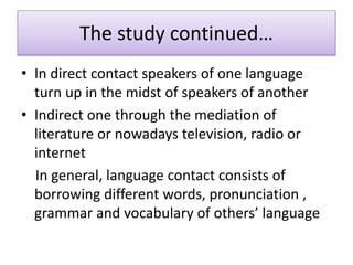 The study continued…
• In direct contact speakers of one language
turn up in the midst of speakers of another
• Indirect one through the mediation of
literature or nowadays television, radio or
internet
In general, language contact consists of
borrowing different words, pronunciation ,
grammar and vocabulary of others’ language
 