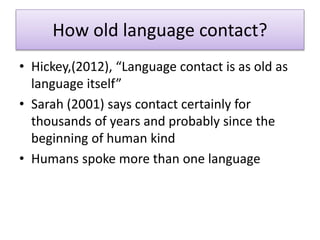 How old language contact?
• Hickey,(2012), “Language contact is as old as
language itself”
• Sarah (2001) says contact certainly for
thousands of years and probably since the
beginning of human kind
• Humans spoke more than one language
 