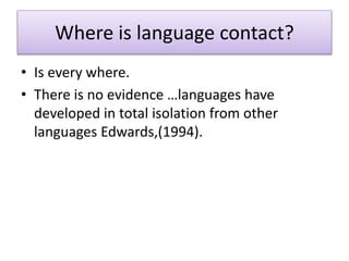 Where is language contact?
• Is every where.
• There is no evidence …languages have
developed in total isolation from other
languages Edwards,(1994).
 