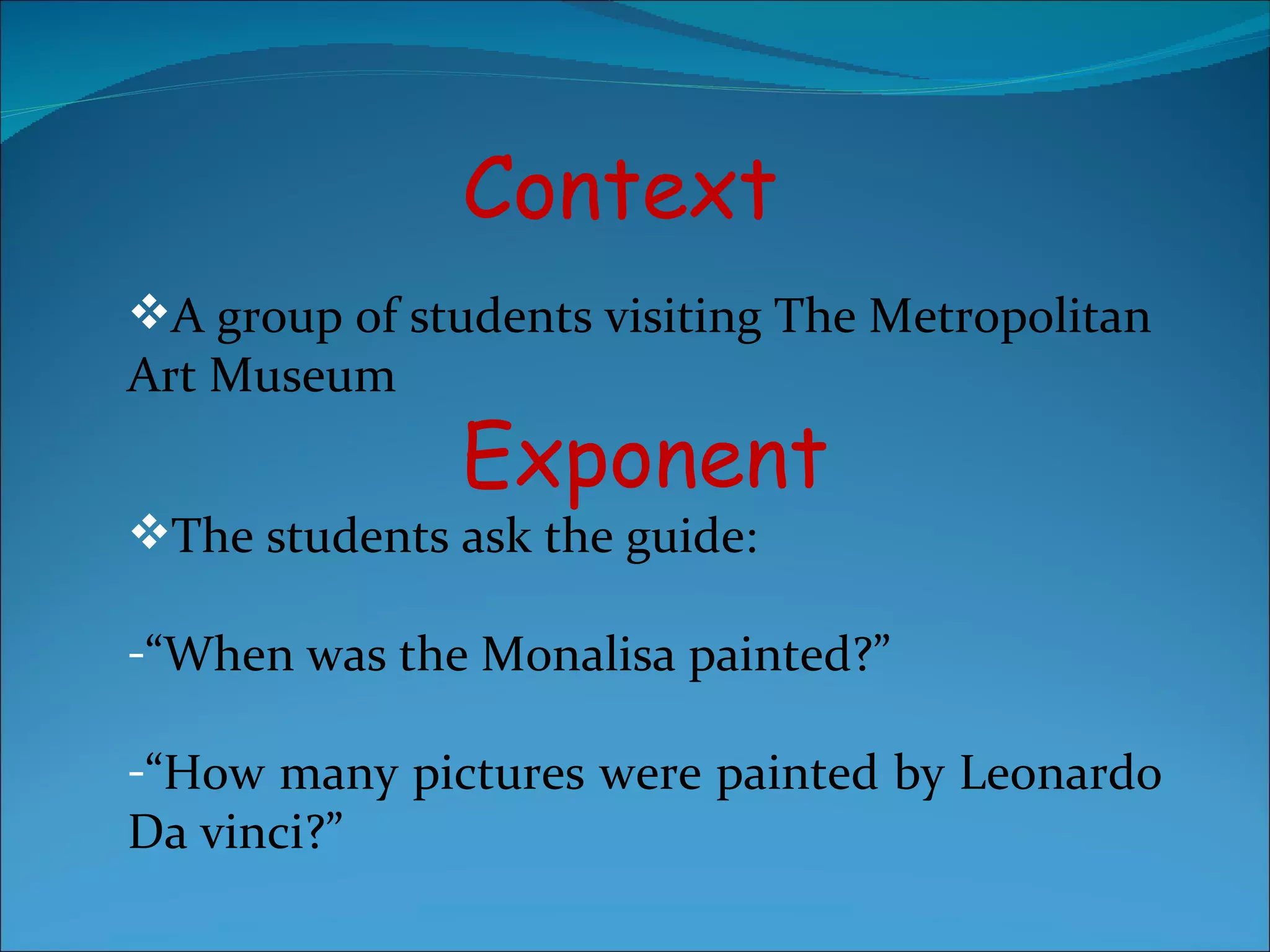 Context A group of students visiting The Metropolitan Art Museum Exponent The students ask the guide: “ When was the Monalisa painted?” “ How many pictures were painted by Leonardo Da vinci?” 
