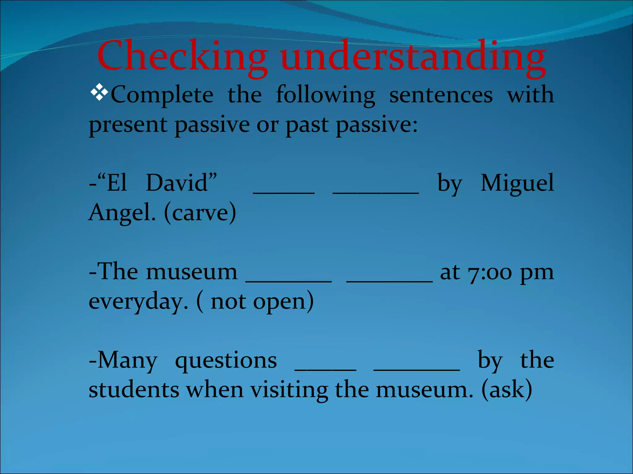 Checking understanding Complete the following sentences with present passive or past passive: -“El David”  _____ _______ by Miguel Angel. (carve) -The museum _______  _______ at 7:00 pm everyday. ( not open) -Many questions _____ _______ by the students when visiting the museum. (ask) 