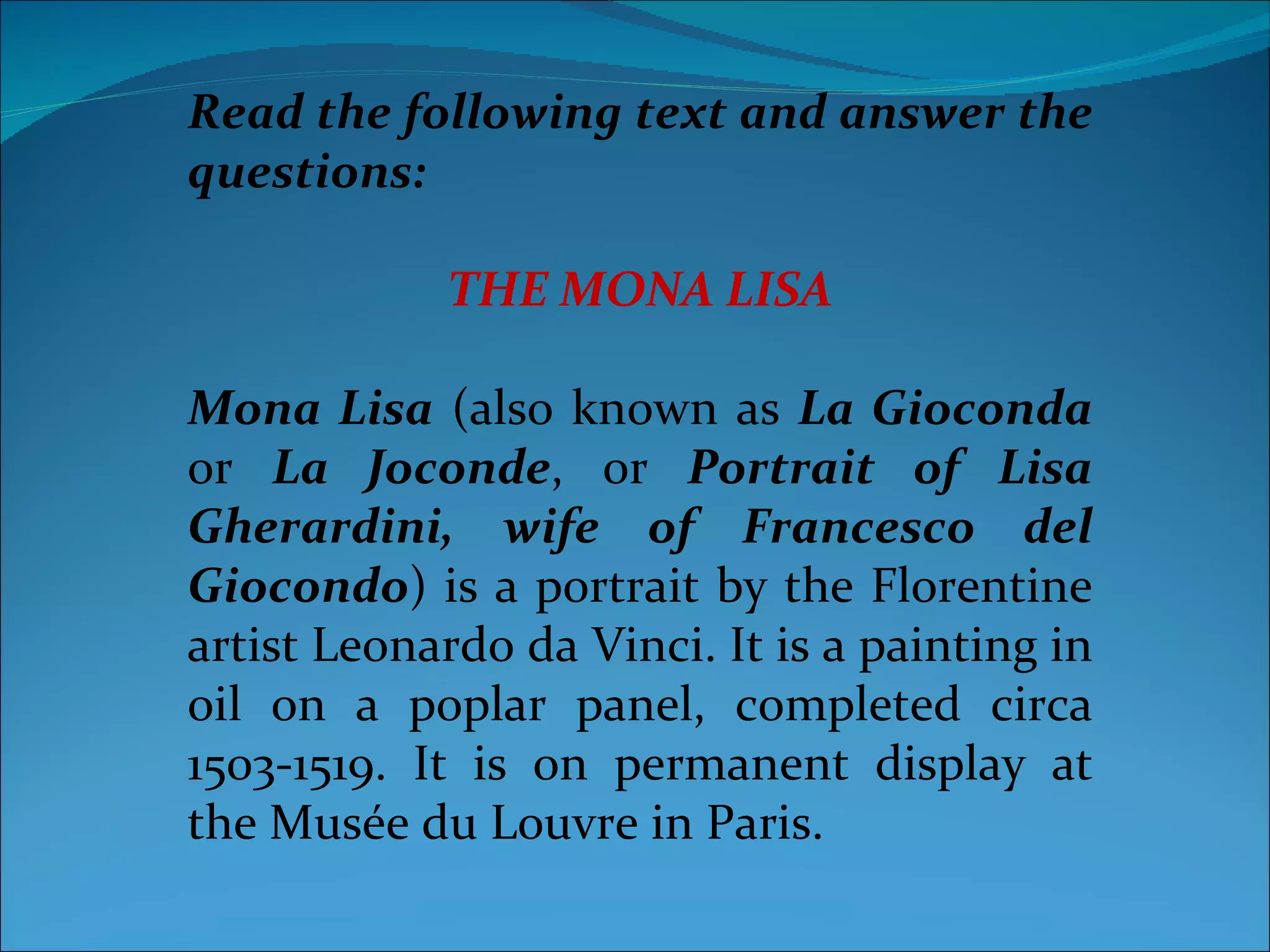 Read the following text and answer the questions: THE MONA LISA Mona Lisa  (also known as  La Gioconda  or  La Joconde , or  Portrait of Lisa Gherardini, wife of Francesco del Giocondo ) is a portrait by the Florentine artist Leonardo da Vinci. It is a painting in oil on a poplar panel, completed circa 1503-1519. It is on permanent display at the Musée du Louvre in Paris. 
