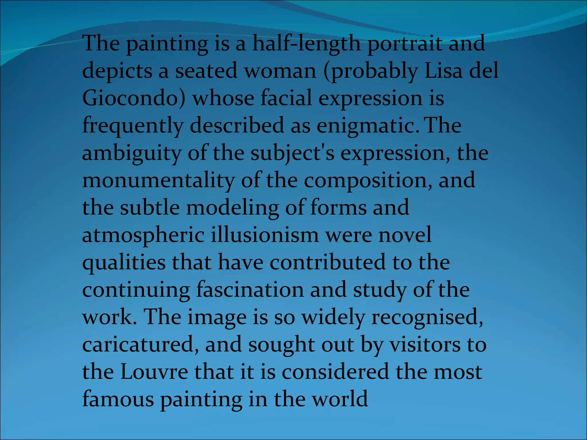 The painting is a half-length portrait and depicts a seated woman (probably Lisa del Giocondo) whose facial expression is frequently described as enigmatic.   The ambiguity of the subject's expression, the monumentality of the composition, and the subtle modeling of forms and atmospheric illusionism were novel qualities that have contributed to the continuing fascination and study of the work. The image is so widely recognised, caricatured, and sought out by visitors to the Louvre that it is considered the most famous painting in the world 