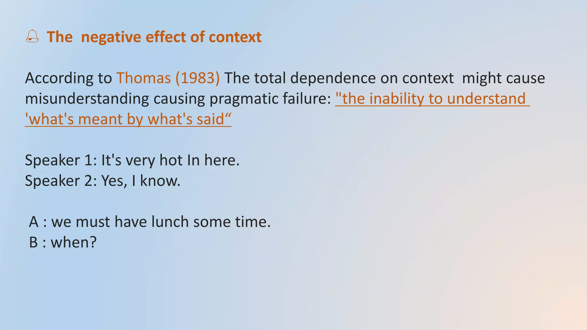  The negative effect of context
According to Thomas (1983) The total dependence on context might cause
misunderstanding causing pragmatic failure: "the inability to understand
'what's meant by what's said“
Speaker 1: It's very hot In here.
Speaker 2: Yes, I know.
A : we must have lunch some time.
B : when?
 