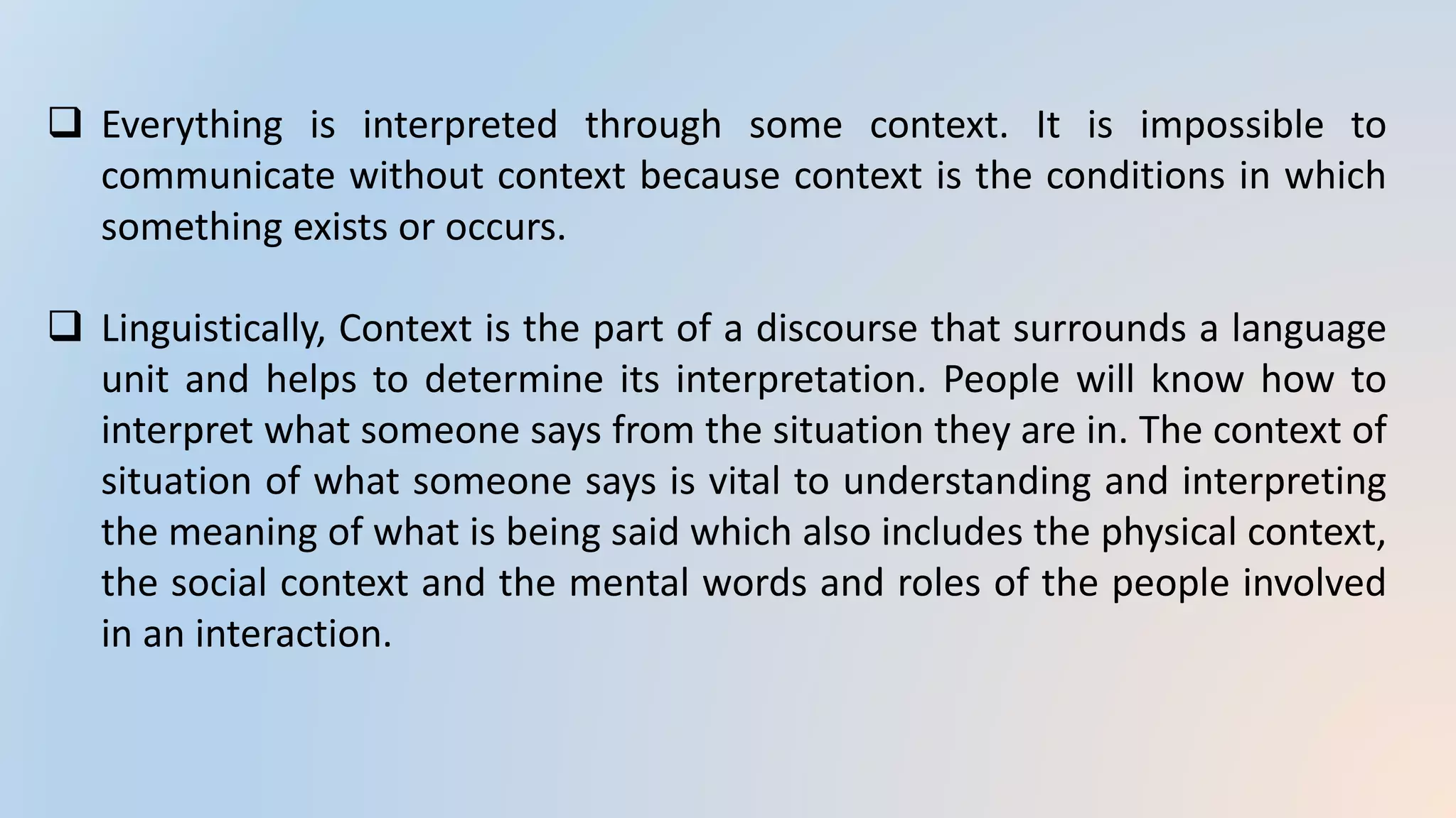 Everything is interpreted through some context. It is impossible to
communicate without context because context is the conditions in which
something exists or occurs.
 Linguistically, Context is the part of a discourse that surrounds a language
unit and helps to determine its interpretation. People will know how to
interpret what someone says from the situation they are in. The context of
situation of what someone says is vital to understanding and interpreting
the meaning of what is being said which also includes the physical context,
the social context and the mental words and roles of the people involved
in an interaction.
 