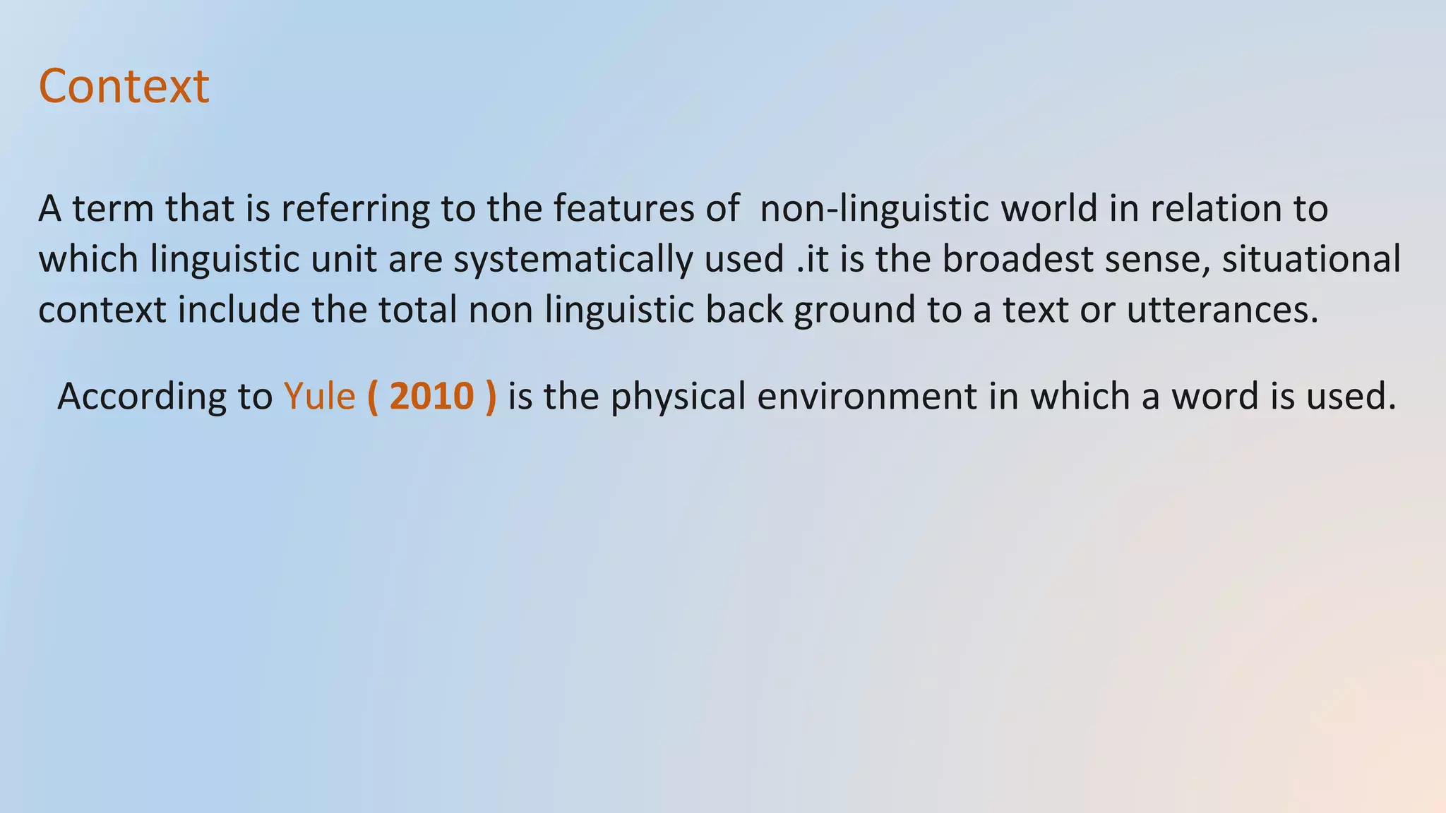 Context
A term that is referring to the features of non-linguistic world in relation to
which linguistic unit are systematically used .it is the broadest sense, situational
context include the total non linguistic back ground to a text or utterances.
According to Yule ( 2010 ) is the physical environment in which a word is used.
 