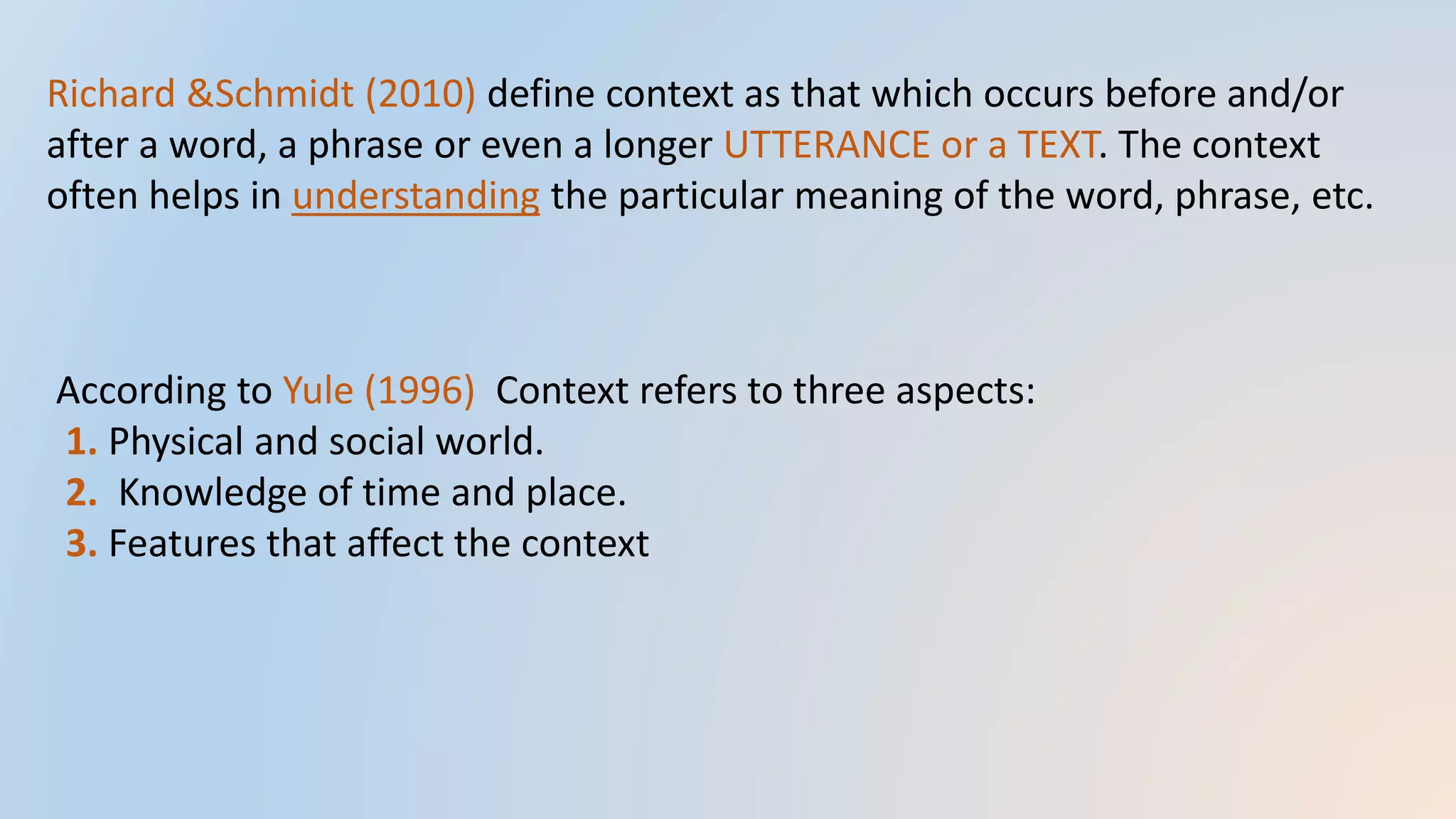 Richard &Schmidt (2010) define context as that which occurs before and/or
after a word, a phrase or even a longer UTTERANCE or a TEXT. The context
often helps in understanding the particular meaning of the word, phrase, etc.
According to Yule (1996) Context refers to three aspects:
1. Physical and social world.
2. Knowledge of time and place.
3. Features that affect the context
 