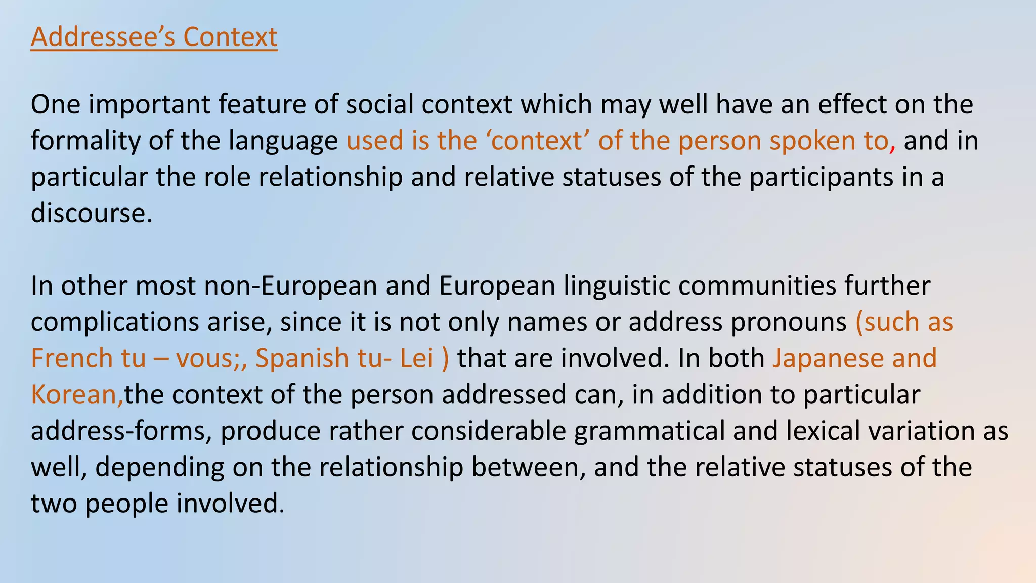 Addressee’s Context
One important feature of social context which may well have an effect on the
formality of the language used is the ‘context’ of the person spoken to, and in
particular the role relationship and relative statuses of the participants in a
discourse.
In other most non-European and European linguistic communities further
complications arise, since it is not only names or address pronouns (such as
French tu – vous;, Spanish tu- Lei ) that are involved. In both Japanese and
Korean,the context of the person addressed can, in addition to particular
address-forms, produce rather considerable grammatical and lexical variation as
well, depending on the relationship between, and the relative statuses of the
two people involved.
 