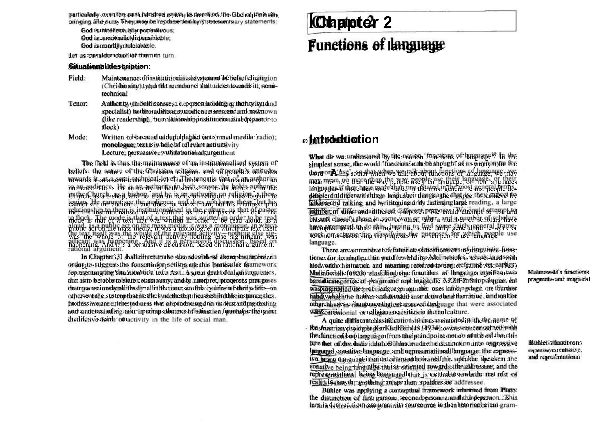 particularly over the past hundred years, to question the God of their up-bringing
and ours. They may be represented by three summary statements:
God is intellectually superfluous;
God is emotionally dispensible;
God is morally intolerable.
Let us consider each of them in turn
Situational description:
IChapter 2
Functions of language
Field: Maintenance of institutionalised system of beliefs; religion
(Christianity), and the members' attitudes towards it; semi-
technical
Tenor: Authority (in both senses, i.e. person holding authority, and
specialist) to the audience; audience unseen and unknown
(like readership), but relationship institutionalised (pastor to
flock)
Mode: Written to be read aloud; public act (mass media: radio);
monologue; text is whole of relevant activity
Lecture; persuasive, with rational argument
The field is thus the maintenance of an institutionalised system of
beliefs: the nature of the Christian religion, and of people's attitudes
towards it, at a semi-technical level. The tenor is that of an authority to an
audience. He is an authority in both senses: he holds authority in the
Church, as a bishop, and he is an authority on religion, a theo-logian. He
cannot see the audience, and does not know them; but his relatipsship to
them is institutionalised in the culture, as that of pastor to flock. The
mode is that of a text that was written in order to be read aloud, as a
public act on the mass media; it was a monologue, in which the text itself
was the whole of the relevant activity-nothing else sig-nificant was
happening. And it is a persuasive discussion, based on rational argument.
In Chapter 3, I shall return to the second of these examples, in order
to suggest the reasons for setting up this particular framework for
representing the 'situation' of a text. As in a great deal of linguistics, the
aim is to be able to state consciously, and to interpret, processes that go
on unconsciously all ths time, in the course of daily life-in other words, to
represent the system that lies behind these processes. In this instance, the
process we are interested in is that of producing and understanding text in
some context of situation, perhaps the most distinctive form of activity in
the life of social man.
O Introduction
What do we understand by the notion 'functions of language'? In the
simplest sense, the word 'function' can be thought of as a synonym for the
word A',sothat when we talk about functions of language, we may
mean no more than the way people use their language, or their languages
if they have more than one. Stated in the most general terms, people do-
different things with their language; that is, they expect to achieve by
talking and writing, and by listening and reading, a large
-ifdifferent aims and different purposes. We could attempt to list and
classify these in some way or other, and a number of scholars have
attempted to do this, hoping to find some fairly general frame-work or
scheme for classifying the purposes for which people use language.
There are a number of familiar classifications of linguistic func-tions:
for example, that put forward by Malinowski, which is associ-ated with
his work on situation and meaning referred to earlier. galinowski (1923)
classified~hefunctions of language into the two broad categoiEs-o~~i-
agmaticand magcar.-As an anthropologist, he wZZiEZ $ ir~~inpractical
or pragmatic uses of language on the one hand, which he further
subdivided into active and narrative, and on the other hand in ritual or
magical uses of language that were associated
=&&~onial or religious activities in the culture.
A quite different classification is that associated with the name of the
Austrian psychologist Karl Buhler (1934), who was concerned with the
functions of language from the standpoint not so much of the cul-ture but
of the individual. Biihler made the distinction into expressive
!pguageLconative language, and representational language: the express-l
m a n g u a g e that is oriented towards the self, the speaker; the c o n a t i
~ e - b _ ~ i _ ~ l a nthat~u isa~oriented rowgrd-s the addressee; and the
rePresg-ntatianal being language that is_ oriented towards the rest of r s y
t h a t is, anythmg other than speaker or addressee.
Buhler was applying a conceptual framework inherited from Plato:
the distinction of first person, second person, and third person. This in
turn is derived from grammar (its source was in the rhetorical gram-
Malinowskl's funct~ons:
pragmat~cand mag~cal
Buhler's funct~ons:
expressive, conat~ve,
and repre"ntatlonal
 