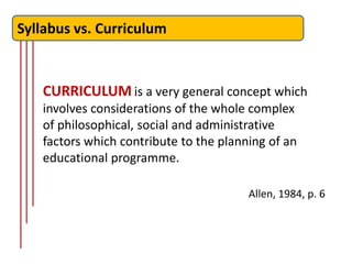 Syllabus vs. Curriculum


   CURRICULUM is a very general concept which
   involves considerations of the whole complex
   of philosophical, social and administrative
   factors which contribute to the planning of an
   educational programme.

                                        Allen, 1984, p. 6
 